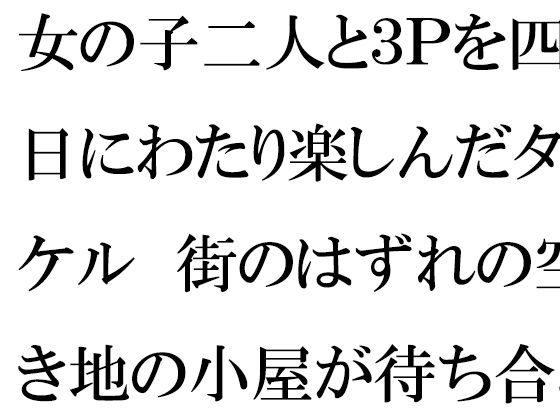 【女の子二人と3Pを四日にわたり楽しんだタケル 街のはずれの空き地の小屋が待ち合わせ場所】逢瀬のひび